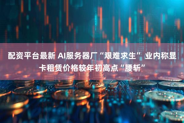 配资平台最新 AI服务器厂“艰难求生” 业内称显卡租赁价格较年初高点“腰斩”