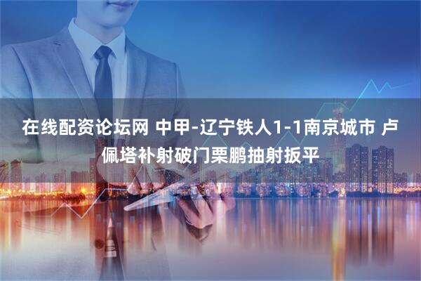 在线配资论坛网 中甲-辽宁铁人1-1南京城市 卢佩塔补射破门栗鹏抽射扳平