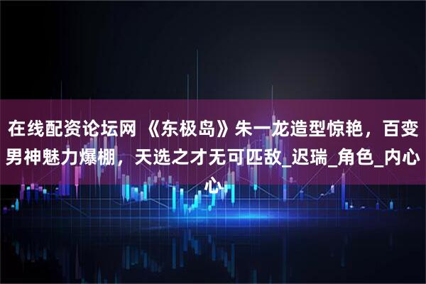 在线配资论坛网 《东极岛》朱一龙造型惊艳，百变男神魅力爆棚，天选之才无可匹敌_迟瑞_角色_内心