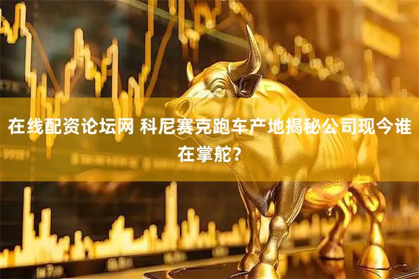 在线配资论坛网 科尼赛克跑车产地揭秘公司现今谁在掌舵？