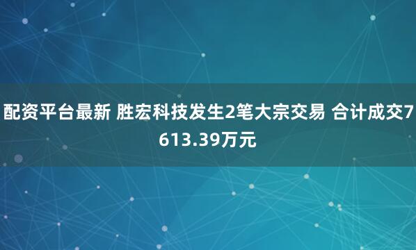 配资平台最新 胜宏科技发生2笔大宗交易 合计成交7613.39万元