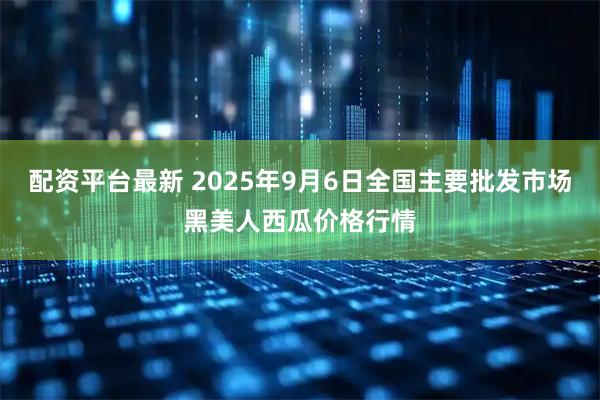 配资平台最新 2025年9月6日全国主要批发市场黑美人西瓜价格行情