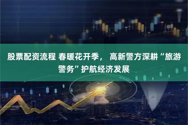 股票配资流程 春暖花开季， 高新警方深耕“旅游警务”护航经济发展
