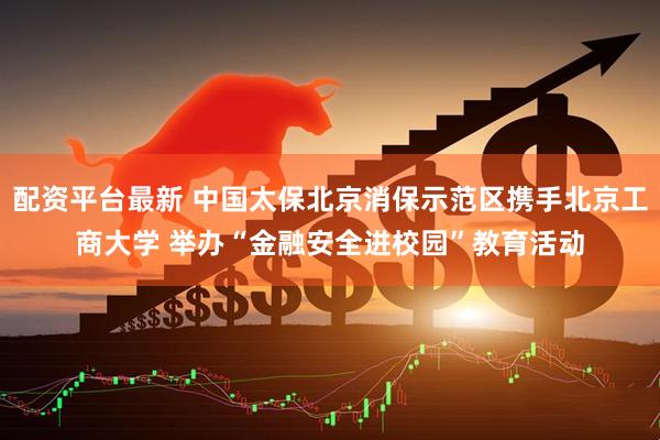 配资平台最新 中国太保北京消保示范区携手北京工商大学 举办“金融安全进校园”教育活动