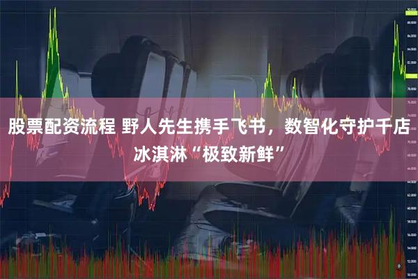 股票配资流程 野人先生携手飞书，数智化守护千店冰淇淋“极致新鲜”