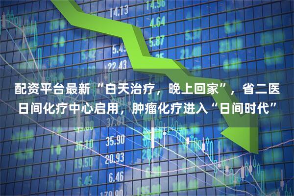 配资平台最新 “白天治疗，晚上回家”，省二医日间化疗中心启用，肿瘤化疗进入“日间时代”
