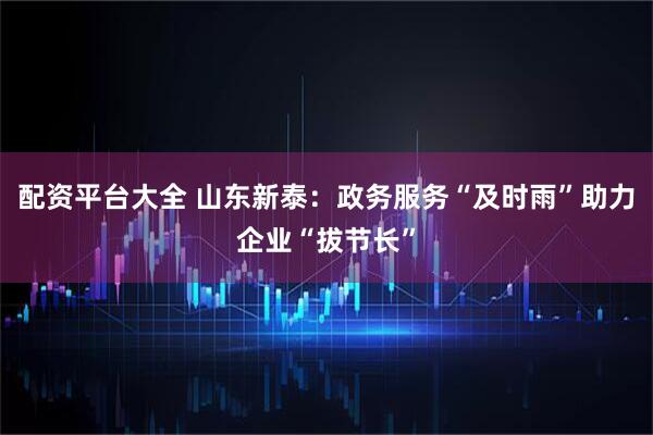 配资平台大全 山东新泰：政务服务“及时雨”助力企业“拔节长”