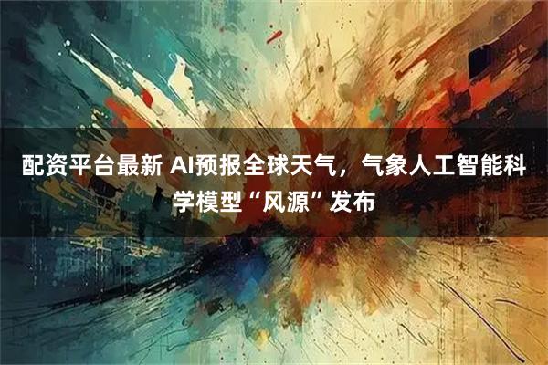 配资平台最新 AI预报全球天气，气象人工智能科学模型“风源”发布