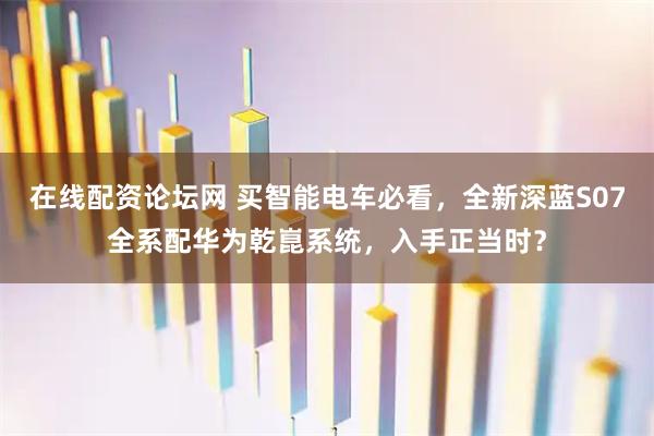 在线配资论坛网 买智能电车必看，全新深蓝S07全系配华为乾崑系统，入手正当时？