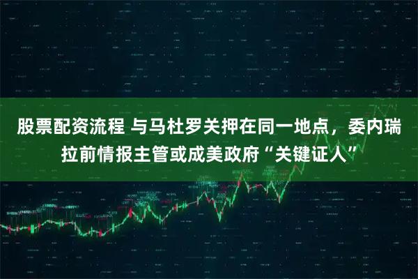 股票配资流程 与马杜罗关押在同一地点，委内瑞拉前情报主管或成美政府“关键证人”