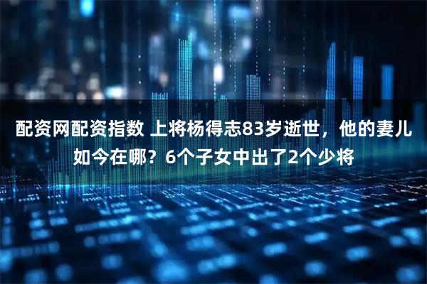 配资网配资指数 上将杨得志83岁逝世，他的妻儿如今在哪？6个子女中出了2个少将