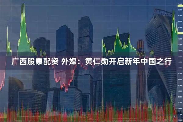 广西股票配资 外媒：黄仁勋开启新年中国之行